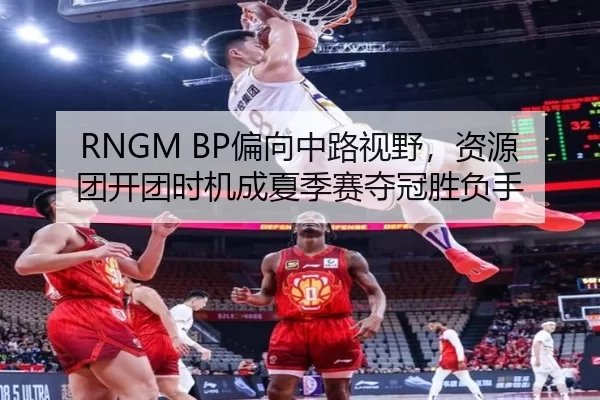 RNGM BP偏向中路视野，资源团开团时机成夏季赛夺冠胜负手